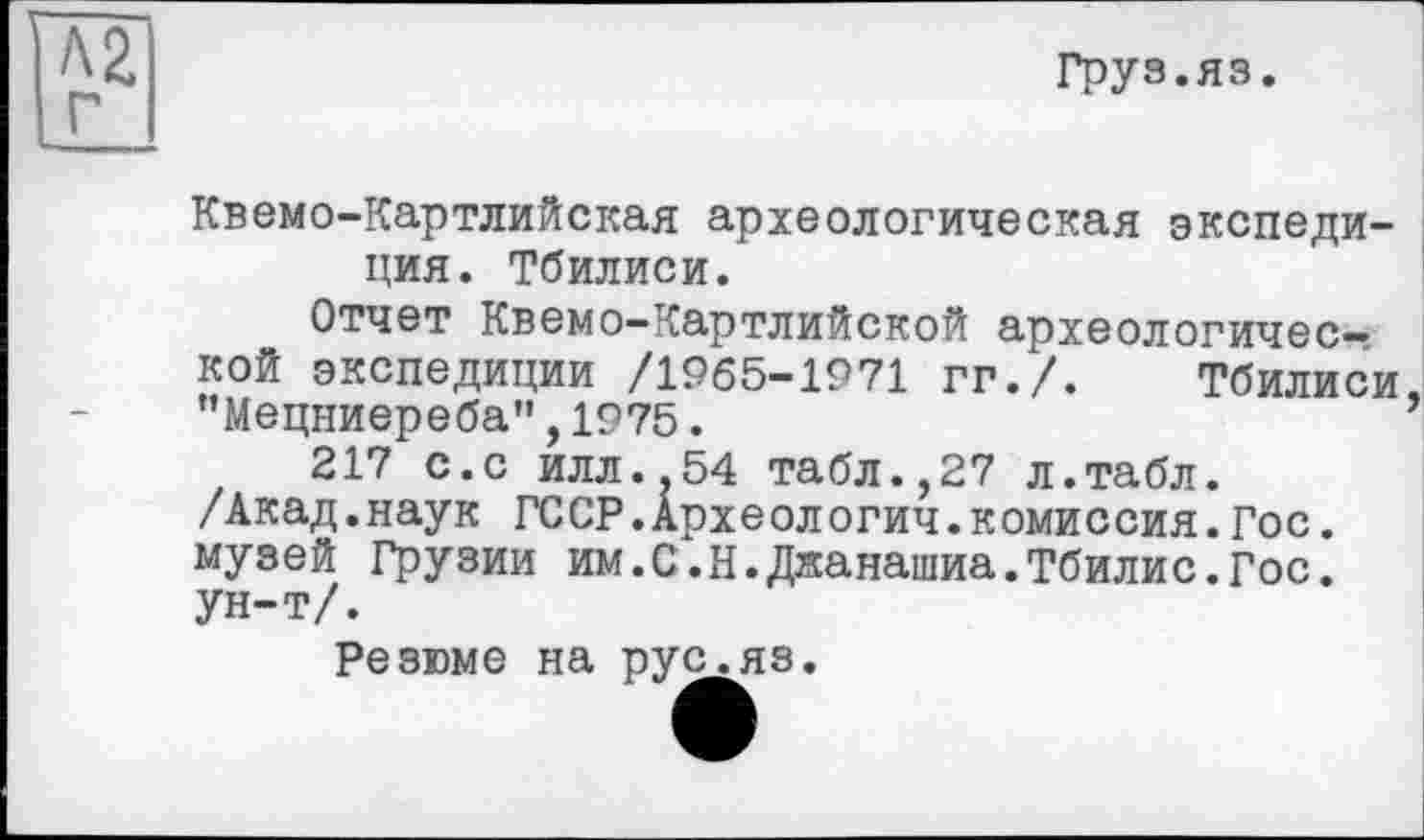 ﻿Груз.яз.
Квемо-Картлийская археологическая экспедиция. Тбилиси.
Отчет Квемо-Картлийской археологической экспедиции /1965-1971 гг./. Тбилиси "Мецниереба”, 1975.
217 с.с илл.,54 табл.,27 л.табл. /Акад.наук ГССР.Археологии.комиссия.Гос. музей Грузии им.С.Н.Джанашиа.Тбилис.Гос. ун-т/.
Резюме на рус.яз.